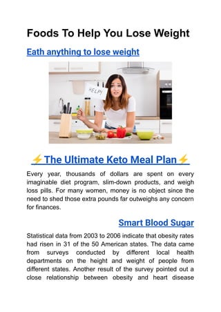 Foods To Help You Lose Weight
Eath anything to lose weight
⚡️The Ultimate Keto Meal Plan⚡️
Every year, thousands of dollars are spent on every
imaginable diet program, slim-down products, and weigh
loss pills. For many women, money is no object since the
need to shed those extra pounds far outweighs any concern
for finances.
Smart Blood Sugar
Statistical data from 2003 to 2006 indicate that obesity rates
had risen in 31 of the 50 American states. The data came
from surveys conducted by different local health
departments on the height and weight of people from
different states. Another result of the survey pointed out a
close relationship between obesity and heart disease
 