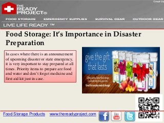 Food Storage: It’s Importance in Disaster
 Preparation
 In cases where there is an announcement
 of upcoming disaster or state emergency,
 it is very important to stay prepared at all
 times. Priority items to prepare are food
 and water and don’t forget medicine and
 first aid kit just in case.




Food Storage Products        www.thereadyproject.com
 