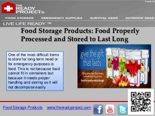 Food Storage Products: Food Properly
         Processed and Stored to Last Long

  One of the most difficult items
  to store for long-term need or
  for emergency purposes is
  food. This is not because food
  cannot fit in containers but
  because it needs proper
  handling and storing so it will
  not decompose easily.




Food Storage Products    www.thereadyproject.com
 