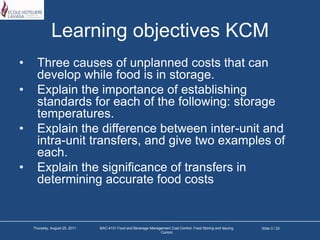 Learning objectives KCMThree causes of unplanned costs that can develop while food is in storage.Explain the importance of establishing standards for each of the following: storage temperatures.Explain the difference between inter-unit and intra-unit transfers, and give two examples of each. Explain the significance of transfers in determining accurate food costs Slide 3 / 23Tuesday, March 22, 2011BAC-4131 Food and Beverage Management Cost Control: Food Storing and Issuing Control