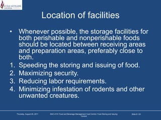 Location of facilitiesWhenever possible, the storage facilities for both perishable and nonperishable foods should be located between receiving areas and preparation areas, preferably close to both.Speeding the storing and issuing of food.Maximizing security.Reducing labor requirements.Minimizing infestation of rodents and other unwanted creatures.Slide 8 / 23Tuesday, March 22, 2011BAC-4131 Food and Beverage Management Cost Control: Food Storing and Issuing Control