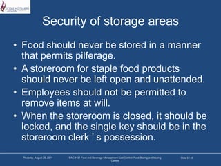 Security of storage areasFood should never be stored in a manner that permits pilferage.A storeroom for staple food products should never be left open and unattended.Employees should not be permitted to remove items at will.When the storeroom is closed, it should be locked, and the single key should be in the storeroom clerk ’ s possession.Slide 9 / 23Tuesday, March 22, 2011BAC-4131 Food and Beverage Management Cost Control: Food Storing and Issuing Control