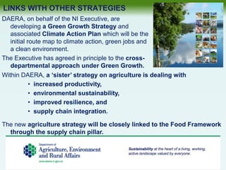 LINKS WITH OTHER STRATEGIES
DAERA, on behalf of the NI Executive, are
developing a Green Growth Strategy and
associated Climate Action Plan which will be the
initial route map to climate action, green jobs and
a clean environment.
The Executive has agreed in principle to the cross-
departmental approach under Green Growth.
Within DAERA, a ‘sister’ strategy on agriculture is dealing with
• increased productivity,
• environmental sustainability,
• improved resilience, and
• supply chain integration.
The new agriculture strategy will be closely linked to the Food Framework
through the supply chain pillar.
 