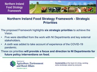 Northern Ireland Food Strategy Framework - Strategic
Priorities
The proposed Framework highlights six strategic priorities to achieve the
Vision.
• Five were identified from the work with NI Departments and key external
stakeholders.
• A sixth was added to take account of experience of the COVID-19
pandemic.
These six priorities will provide a focus and direction to NI Departments for
future policy interventions on food.
 