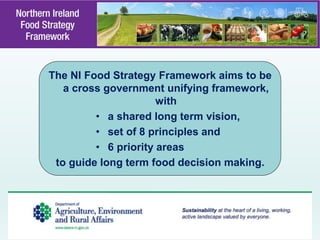 The NI Food Strategy Framework aims to be
a cross government unifying framework,
with
• a shared long term vision,
• set of 8 principles and
• 6 priority areas
to guide long term food decision making.
 
