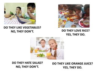 DO THEY LIKE VEGETABLES?
NO, THEY DON’T. DO THEY LOVE RICE?
YES, THEY DO.
DO THEY HATE SALAD?
NO, THEY DON’T.
DO THEY LIKE ORANGE JUICE?
YES, THEY DO.
 