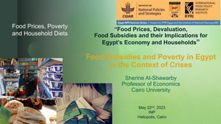 z
“Food Prices, Devaluation,
Food Subsidies and their Implications for
Egypt’s Economy and Households”
Food Subsidies and Poverty in Egypt
in the Context of Crises
Sherine Al-Shawarby
Professor of Economics
Cairo University
Food Prices, Poverty
and Household Diets
May 22nd, 2023
INP
Heliopolis, Cairo
 