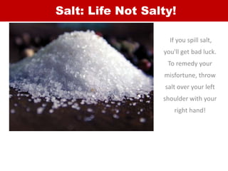 Salt: Life Not Salty!
If you spill salt,
you'll get bad luck.
To remedy your
misfortune, throw
salt over your left
shoulde...
