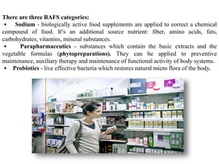 There are three BAFS categories:
• Sodium - biologically active food supplements are applied to correct a chemical
compound of food. It’s an additional source nutrient: fiber, amino acids, fats,
carbohydrates, vitamins, mineral substances.
• Parapharmaceutics - substances which contain the basic extracts and the
vegetable formulas (phytopreparations). They can be applied to preventive
maintenance, auxiliary therapy and maintenance of functional activity of body systems.
• Probiotics - live effective bacteria which restores natural micro flora of the body.
 