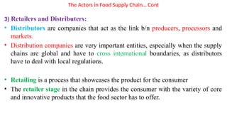 The Actors in Food Supply Chain… Cont
3) Retailers and Distributers:
• Distributors are companies that act as the link b/n producers, processors and
markets.
• Distribution companies are very important entities, especially when the supply
chains are global and have to cross international boundaries, as distributors
have to deal with local regulations.
• Retailing is a process that showcases the product for the consumer
• The retailer stage in the chain provides the consumer with the variety of core
and innovative products that the food sector has to offer.
 