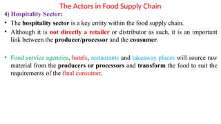 The Actors in Food Supply Chain
4) Hospitality Sector:
• The hospitality sector is a key entity within the food supply chain.
• Although it is not directly a retailer or distributor as such, it is an important
link between the producer/processor and the consumer.
• Food service agencies, hotels, restaurants and takeaway places will source raw
material from the producers or processors and transform the food to suit the
requirements of the final consumer.
 