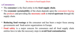 The Actors in Food Supply Chain
5) Consumers:
• The consumer is the final entity in the food supply chain.
• The economic sustainability of the chain depends upon the consumers buying
the products and providing the necessary cash to travel upstream through the
supply chain.
• Reducing food wastage at the consumer end has been a major focus among
governments and food-sector organizations in Europe.
• Food safety is a major concern for consumers and all food supply chain
entities have to take the necessary steps to avoid food contamination.
 
