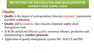 KEY FACTORS FOR THE EVOLUTION AND DEVELOPMENT OF
MODERN FOOD SUPPLY CHAIN
Quality:
• Quality is the degree of correspondence between customers’ expectations
and their realization.
• Quality and its assurance have become important supply chain
management tools.
• In SCM carried out different quality assurance schemes, production and
manufacturing to retailers protocols.
• Application of quality management systems like HACCP and ISO
 