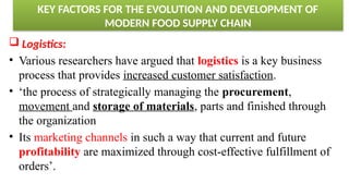 KEY FACTORS FOR THE EVOLUTION AND DEVELOPMENT OF
MODERN FOOD SUPPLY CHAIN
 Logistics:
• Various researchers have argued that logistics is a key business
process that provides increased customer satisfaction.
• ‘the process of strategically managing the procurement,
movement and storage of materials, parts and finished through
the organization
• Its marketing channels in such a way that current and future
profitability are maximized through cost-effective fulfillment of
orders’.
 