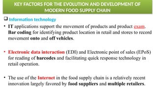 KEY FACTORS FOR THE EVOLUTION AND DEVELOPMENT OF
MODERN FOOD SUPPLY CHAIN
 Information technology
• IT applications support the movement of products and product exam.
Bar coding for identifying product location in retail and stores to record
movement onto and off vehicles.
• Electronic data interaction (EDI) and Electronic point of sales (EPoS)
for reading of barcodes and facilitating quick response technology in
retail operation.
• The use of the Internet in the food supply chain is a relatively recent
innovation largely favored by food suppliers and multiple retailers.
 