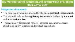 KEY FACTORS FOR THE EVOLUTION AND DEVELOPMENT OF MODERN
FOOD SUPPLY CHAIN
Regulatory framework
• The food supply chain is affected by the socio-political environment.
• The text will refer to the regulatory framework defined by national
and international law.
• This regulatory framework reflects increased consumer concerns
about food safety, labelling and product traceability.
 