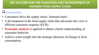 KEY FACTORS FOR THE EVOLUTION AND DEVELOPMENT OF
MODERN FOOD SUPPLY CHAIN
 Consumers:
• Consumers drive the supply chain; ‘demand chain’.
• A development in the food supply chain that advocates this view is
efficient consumer response (ECR).
• Economic analysis is applied to obtain a better understanding of
consumer behavior.
• Achieve extra insight into the strategic direction of change in food
consumption.
 