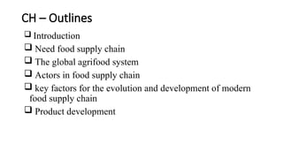 CH – Outlines
 Introduction
 Need food supply chain
 The global agrifood system
 Actors in food supply chain
 key factors for the evolution and development of modern
food supply chain
 Product development
 