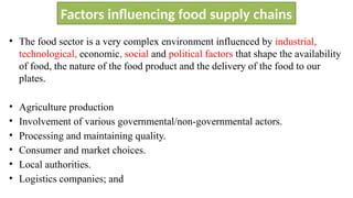 Factors influencing food supply chains
• The food sector is a very complex environment influenced by industrial,
technological, economic, social and political factors that shape the availability
of food, the nature of the food product and the delivery of the food to our
plates.
• Agriculture production
• Involvement of various governmental/non-governmental actors.
• Processing and maintaining quality.
• Consumer and market choices.
• Local authorities.
• Logistics companies; and
 