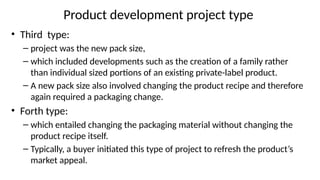 Product development project type
• Third type:
– project was the new pack size,
– which included developments such as the creation of a family rather
than individual sized portions of an existing private-label product.
– A new pack size also involved changing the product recipe and therefore
again required a packaging change.
• Forth type:
– which entailed changing the packaging material without changing the
product recipe itself.
– Typically, a buyer initiated this type of project to refresh the product’s
market appeal.
 