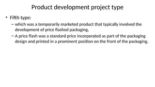 Product development project type
• Fifth type:
– which was a temporarily marketed product that typically involved the
development of price flashed packaging,
– A price flash was a standard price incorporated as part of the packaging
design and printed in a prominent position on the front of the packaging.
 