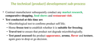 The technical (product) development sub-process
• Contract manufacturer subsequently conduct any market research,
comparative shopping, food shows and restaurant visit.
• Test conducted at this time are
– Microbiological test to confirms product self life;
– Home freeze test to establish whether it is suitable for freezing;
– Travel test to ensure that product not degrade microbiologically.
– Test panel assessed the product appearance, aroma, flavor and texture,
again goes to drop or go decision.
 