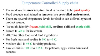 Temperature Controlled Supply chain
• The modern costumer required food in the store to be good quality
• Food products maintained in temperature controlled environment.
• There are several temperature levels for food to suit different types of
product groups.
• We might identify frozen, cold chill, medium chill and exotic chill.
• Frozen Is -25 C for ice cream
• -18 C for other foods and food ingredients
• For fresh meat and poultry is 0 C to +1 C.
• Medium chill is +5 C for dairy products,
• Exotic Chill is +10 C to +15 C for potatoes, eggs, exotic fruits and
bananas.
 