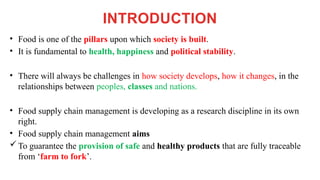 INTRODUCTION
• Food is one of the pillars upon which society is built.
• It is fundamental to health, happiness and political stability.
• There will always be challenges in how society develops, how it changes, in the
relationships between peoples, classes and nations.
• Food supply chain management is developing as a research discipline in its own
right.
• Food supply chain management aims
To guarantee the provision of safe and healthy products that are fully traceable
from ‘farm to fork’.
 
