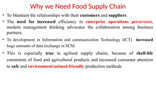 Why we Need Food Supply Chain
• To Maintain the relationships with their customers and suppliers.
• The need for increased efficiency in enterprise operations perseveres,
modern management thinking advocates the collaboration among business
partners.
• To development in Information and communication Technology (ICT) increased
huge amounts of data exchange in SCM.
• This is especially true in agifood supply chains, because of shelf-life
constraints of food and agricultural products and increased consumer attention
to safe and environment/animal-friendly production methods
 