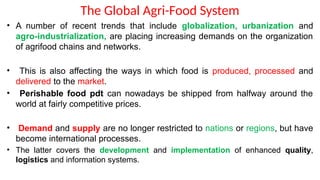 The Global Agri-Food System
• A number of recent trends that include globalization, urbanization and
agro-industrialization, are placing increasing demands on the organization
of agrifood chains and networks.
• This is also affecting the ways in which food is produced, processed and
delivered to the market.
• Perishable food pdt can nowadays be shipped from halfway around the
world at fairly competitive prices.
• Demand and supply are no longer restricted to nations or regions, but have
become international processes.
• The latter covers the development and implementation of enhanced quality,
logistics and information systems.
 