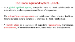 The Global AgriFood System … Cont..
• In a global agrifood system, companies have to work continuously on
innovations in products, processes and forms of cooperation.
• The series of processes, operations and entities that help to take the food from
its raw material state to our plates is known as the food supply chain.
• A Supply chain is a sequence of suppliers, transporters, warehouses,
manufacturers, Wholesalers/distributors, retail outlets and final customers.
 