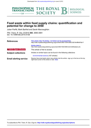 doi: 10.1098/rstb.2010.0126
, 3065-30813652010Phil. Trans. R. Soc. B
Julian Parfitt, Mark Barthel and Sarah Macnaughton
potential for change to 2050
Food waste within food supply chains: quantification and
References
http://rstb.royalsocietypublishing.org/content/365/1554/3065.full.html#related-urls
Article cited in:
http://rstb.royalsocietypublishing.org/content/365/1554/3065.full.html#ref-list-1
This article cites 18 articles, 1 of which can be accessed free
This article is free to access
Subject collections
(167 articles)environmental science
Articles on similar topics can be found in the following collections
Email alerting service hereright-hand corner of the article or click
Receive free email alerts when new articles cite this article - sign up in the box at the top
http://rstb.royalsocietypublishing.org/subscriptionsgo to:Phil. Trans. R. Soc. BTo subscribe to
on June 9, 2012rstb.royalsocietypublishing.orgDownloaded from
 