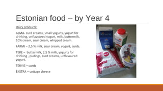 Estonian food – by Year 4
Dairy products:
ALMA- curd creams, small yogurts, yogurt for
drinking, unflavoured yogurt, milk, buttermilk,
10% cream, sour cream, whipped cream.
FARMI – 2,5 % milk, sour cream, yogurt, curds.
TERE – buttermilk, 2,5 % milk, yogurts for
drinking , pudings, curd creams, unflavoured
yogurt.
TERVIS – curds
EKSTRA – cottage cheese
 
