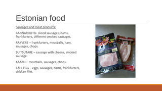 Estonian food
Sausages and meat products:
RANNAROOTSI- sliced sausages, hams,
frankfurters, different smoked sausages.
RAKVERE – frankfurters, meatballs, ham,
sausages, chops.
SUITSUTARE – sausage with cheese, smoked
sausage.
KAARLI – meatballs, sausages, chops.
TALL EGG – eggs, sausages, hams, frankfurters,
chicken filet.
 