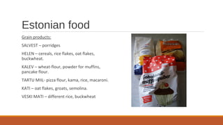 Estonian food
Grain products:
SALVEST – porridges
HELEN – cereals, rice flakes, oat flakes,
buckwheat.
KALEV – wheat-flour, powder for muffins,
pancake flour.
TARTU MIIL- pizza flour, kama, rice, macaroni.
KATI – oat flakes, groats, semolina.
VESKI MATI – different rice, buckwheat
 