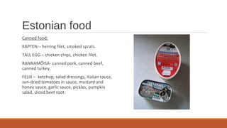 Estonian food
Canned food:
KAPTEN – herring filet, smoked sprats.
TALL EGG – chicken chips, chicken filet.
RANNAMÕISA- canned pork, canned beef,
canned turkey.
FELIX – ketchup, salad dressings, Italian sauce,
sun-dried tomatoes in sauce, mustard and
honey sauce, garlic sauce, pickles, pumpkin
salad, sliced beet root.
 