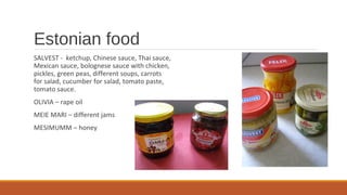 Estonian food
SALVEST - ketchup, Chinese sauce, Thai sauce,
Mexican sauce, bolognese sauce with chicken,
pickles, green peas, different soups, carrots
for salad, cucumber for salad, tomato paste,
tomato sauce.
OLIVIA – rape oil
MEIE MARI – different jams
MESIMUMM – honey
 