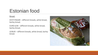 Estonian food
Bread:
EESTI PAGAR – different breads, white bread,
barley bread.
EURO LEIB – different breads, white bread,
barley bread.
LEIBUR – different breads, white bread, barley
bread.
 