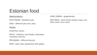 Estonian food
Baked products:
EESTI PAGAR – blackberry pie,
NEIO – different pies and cakes.
Sweets:
Dried fruit, raisins.
KALEV – bonbons, marmalade, chocolates,
marzipans, biscuits.
PÕLVAMAA – different biscuits.
NEIO – plum cake, plaited bun with apples.
VÄIKE VÄÄNIK – gingerbreads.
BALS NACK – garlic bread, potato crisps, corn
balls, Lotte’s corn sticks.
 
