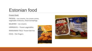 Estonian food
Frozen food:
PREMIA – ice creams, ice cream cones,
vegetable mixtures, meat dumplings.
BALBIINO – ice creams
HÄRMAVILI – frozen vegetables
MARJAMAA TALU- frozen berries
ESVA – fish fingers
 