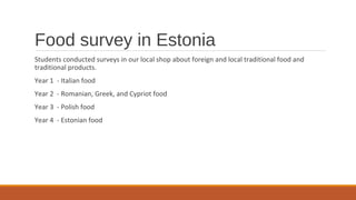 Food survey in Estonia
Students conducted surveys in our local shop about foreign and local traditional food and
traditional products.
Year 1 - Italian food
Year 2 - Romanian, Greek, and Cypriot food
Year 3 - Polish food
Year 4 - Estonian food
 
