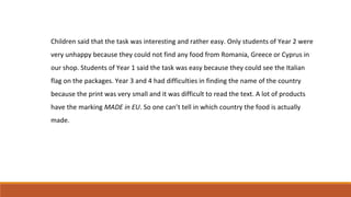 Children said that the task was interesting and rather easy. Only students of Year 2 were
very unhappy because they could not find any food from Romania, Greece or Cyprus in
our shop. Students of Year 1 said the task was easy because they could see the Italian
flag on the packages. Year 3 and 4 had difficulties in finding the name of the country
because the print was very small and it was difficult to read the text. A lot of products
have the marking MADE in EU. So one can’t tell in which country the food is actually
made.
 