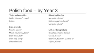 Polish food – by Year 3
“Fruits and vegetables
Apples „Campion“, „Legol“
Onions
Grain products
Noodles „Knorr“
Muesli „Crunchy“, „Sante“
Grain flakes „Puff“
Grain rings „Ring“
Different biscuits
Oil and cooking fats
Margarine „Delma“
Baking margarine „EveSol“
Margarine „Rama“
Milk and dairy products
Raw cheese Creme Bonjour
Cheese „Gouda“
Ice cream „Big Milk“, „Carte D`or“
Yogurt „Activia“
 