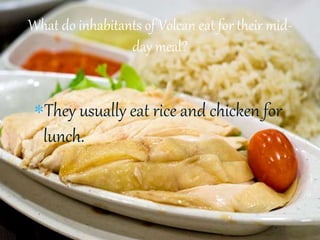 They usually eat rice and chicken for
lunch.
What do inhabitants of Volcan eat for their mid-
day meal?
 