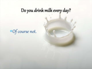 Of course not.
Do you drink milk every day?
 