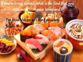 I’m from Volcan so I don’t miss any
foods.
If you’re living abroad; what is the food that you
miss most from your homeland?
 