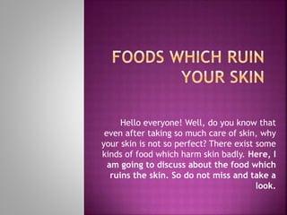 Hello everyone! Well, do you know that
even after taking so much care of skin, why
your skin is not so perfect? There exist some
kinds of food which harm skin badly. Here, I
am going to discuss about the food which
ruins the skin. So do not miss and take a
look.
 
