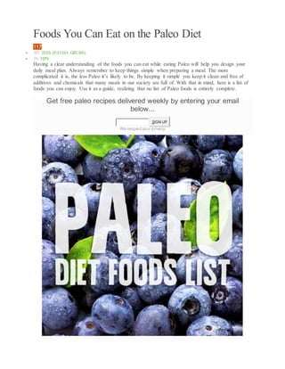Foods You Can Eat on the Paleo Diet
117
 BY JESS (PALEO GRUBS)
 IN TIPS
Having a clear understanding of the foods you can eat while eating Paleo will help you design your
daily meal plan. Always remember to keep things simple when preparing a meal. The more
complicated it is, the less Paleo it’s likely to be. By keeping it simple you keep it clean and free of
additives and chemicals that many meals in our society are full of. With that in mind, here is a list of
foods you can enjoy. Use it as a guide, realizing that no list of Paleo foods is entirely complete.
Get free paleo recipes delivered weekly by entering your email
below...
SIGN UP
We respect your privacy.
 