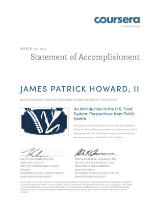 coursera.org




MARCH 07, 2013


          Statement of Accomplishment



JAMES PATRICK HOWARD, II
HAS SUCCESSFULLY COMPLETED THE JOHNS HOPKINS UNIVERSITY'S OFFERING OF



                                                        An Introduction to the U.S. Food
                                                        System: Perspectives from Public
                                                        Health
                                                        This online course taught by faculty from the Johns Hopkins
                                                        Center for a Livable Future provides an introduction to the U.S.
                                                        food system and how food production practices and what we
                                                        choose to eat impacts the world in which we live.




KEEVE E. NACHMAN, PHD, MHS                               PROFESSOR ROBERT S. LAWRENCE, MD
ASSISTANT SCIENTIST                                      THE CENTER FOR A LIVABLE FUTURE
DEPT. OF ENVIRONMENTAL HEALTH                            PROFESSOR IN ENVIRONMENTAL
SCIENCES                                                 HEALTH SCIENCES
BLOOMBERG SCHOOL OF PUBLIC HEALTH                        BLOOMBERG SCHOOL OF PUBLIC HEALTH
JOHNS HOPKINS UNIVERSITY                                 JOHNS HOPKINS UNIVERSITY

PLEASE NOTE: THE ONLINE OFFERING OF THIS CLASS DOES NOT REFLECT THE ENTIRE CURRICULUM OFFERED TO STUDENTS ENROLLED AT
THE JOHNS HOPKINS UNIVERSITY. THIS STATEMENT DOES NOT AFFIRM THAT THIS STUDENT WAS ENROLLED AS A STUDENT AT THE JOHNS
HOPKINS UNIVERSITY IN ANY WAY. IT DOES NOT CONFER A JOHNS HOPKINS UNIVERSITY GRADE; IT DOES NOT CONFER JOHNS HOPKINS
UNIVERSITY CREDIT; IT DOES NOT CONFER A JOHNS HOPKINS UNIVERSITY DEGREE; AND IT DOES NOT VERIFY THE IDENTITY OF THE
STUDENT.
 