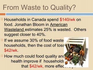 From Waste to Quality?
 Households in Canada spend $140/wk on
food. Jonathan Bloom in American
Wasteland estimates 25% is wasted. Others
suggest closer to 40%.
 If we assume 30% of food wasted in
households, then the cost of tossing is
$42/wk.
 How much could food quality and
health improve if households used
that $42/wk, more effectively?
 